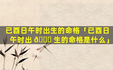已酉日午时出生的命格「已酉日午时出 🍁 生的命格是什么」